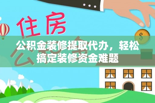 麻阳公积金装修提取代办，轻松搞定装修资金难题