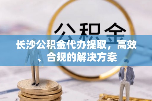 麻阳长沙公积金代办提取，高效、合规的解决方案