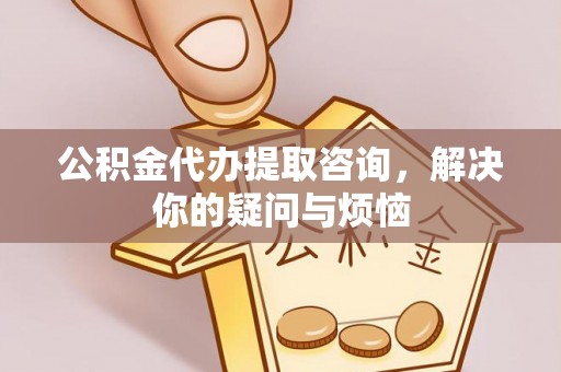 麻阳公积金代办提取咨询，解决你的疑问与烦恼