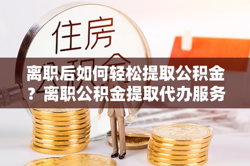 麻阳离职后如何轻松提取公积金？离职公积金提取代办服务详解