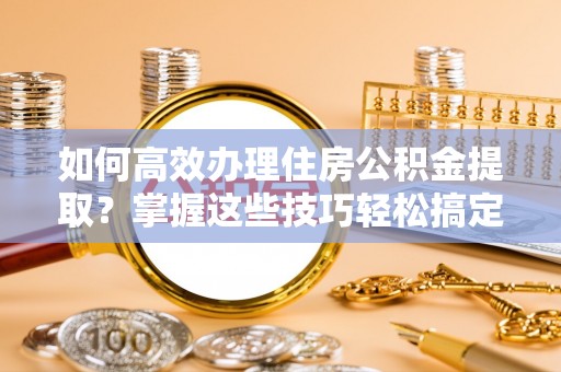 麻阳如何高效办理住房公积金提取？掌握这些技巧轻松搞定