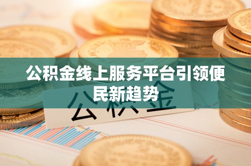 麻阳公积金线上服务平台引领便民新趋势