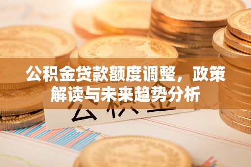麻阳公积金贷款额度调整，政策解读与未来趋势分析