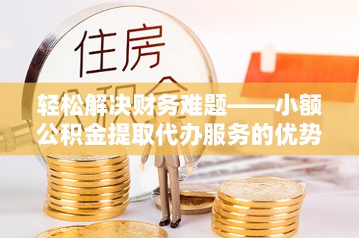 麻阳轻松解决财务难题——小额公积金提取代办服务的优势与选择指南