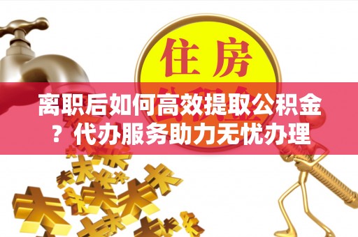 麻阳离职后如何高效提取公积金？代办服务助力无忧办理
