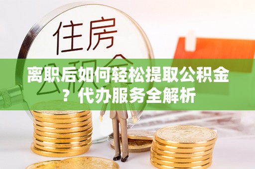 麻阳离职后如何轻松提取公积金？代办服务全解析