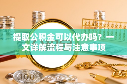 麻阳提取公积金可以代办吗？一文详解流程与注意事项