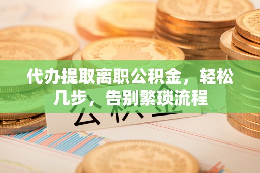 麻阳代办提取离职公积金，轻松几步，告别繁琐流程