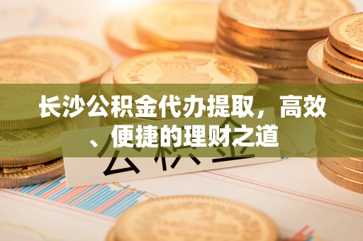 麻阳长沙公积金代办提取，高效、便捷的理财之道