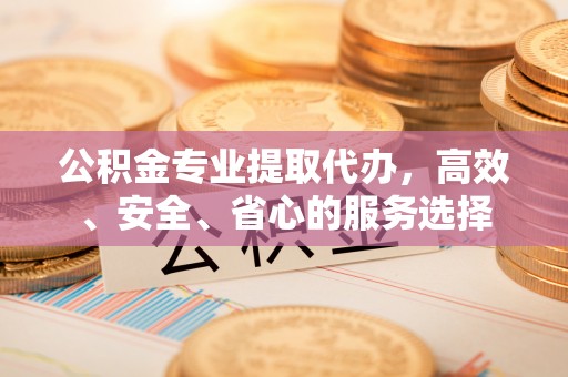 麻阳公积金专业提取代办，高效、安全、省心的服务选择