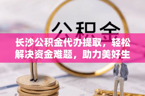 麻阳长沙公积金代办提取，轻松解决资金难题，助力美好生活