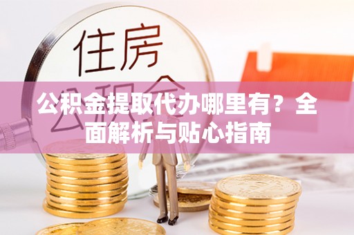 麻阳公积金提取代办哪里有？全面解析与贴心指南