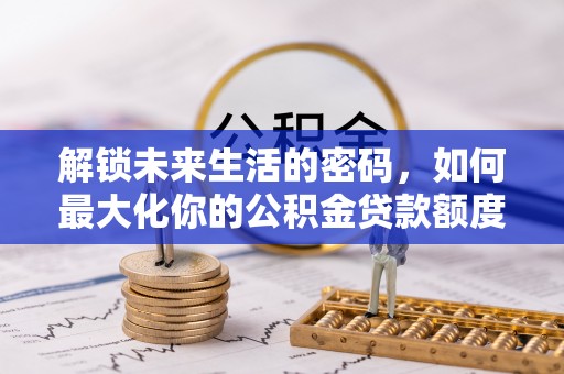 麻阳解锁未来生活的密码，如何最大化你的公积金贷款额度