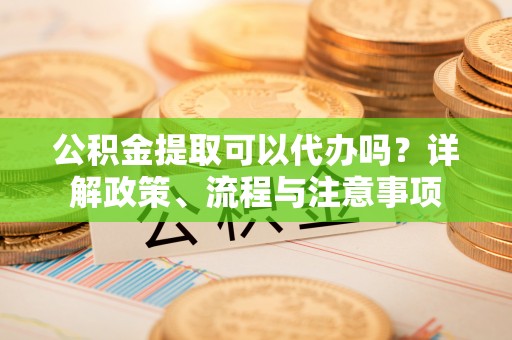 麻阳公积金提取可以代办吗？详解政策、流程与注意事项