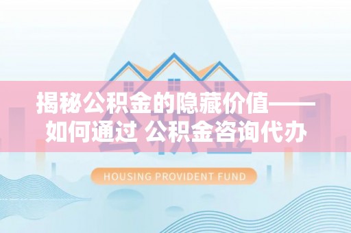 麻阳揭秘公积金的隐藏价值——如何通过 公积金咨询代办提取 优化财富管理