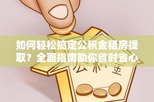 麻阳如何轻松搞定公积金租房提取？全面指南助你省时省心