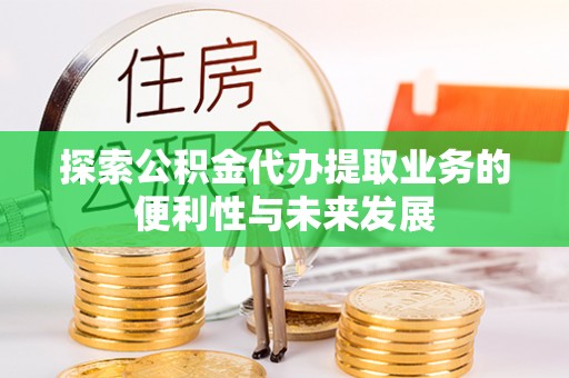 麻阳探索公积金代办提取业务的便利性与未来发展