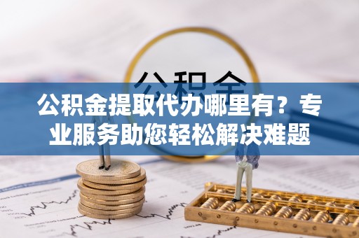 麻阳公积金提取代办哪里有？专业服务助您轻松解决难题