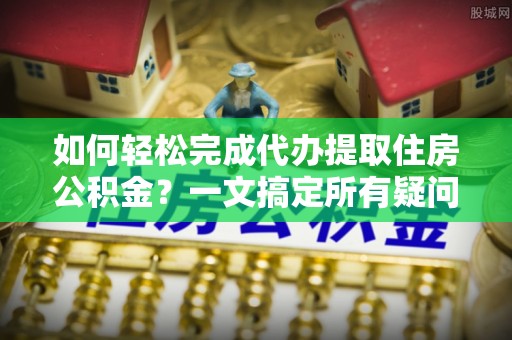 麻阳如何轻松完成代办提取住房公积金？一文搞定所有疑问