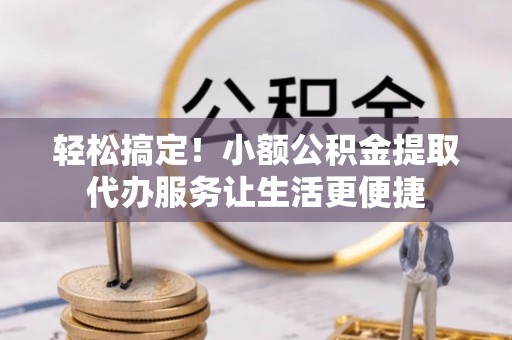 麻阳轻松搞定！小额公积金提取代办服务让生活更便捷