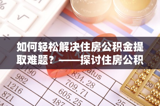 麻阳如何轻松解决住房公积金提取难题？——探讨住房公积金提取代办服务