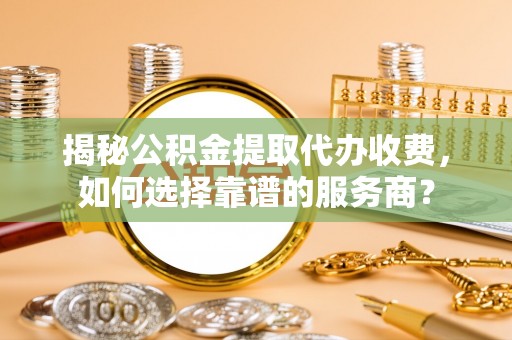 麻阳揭秘公积金提取代办收费，如何选择靠谱的服务商？