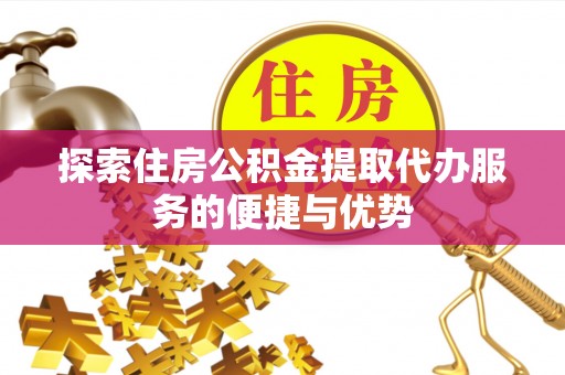 麻阳探索住房公积金提取代办服务的便捷与优势