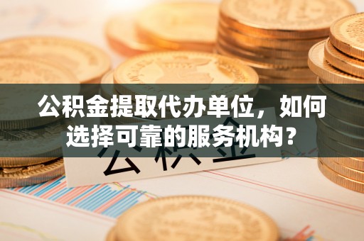 麻阳公积金提取代办单位，如何选择可靠的服务机构？
