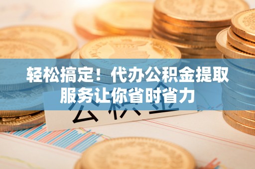 麻阳轻松搞定！代办公积金提取服务让你省时省力