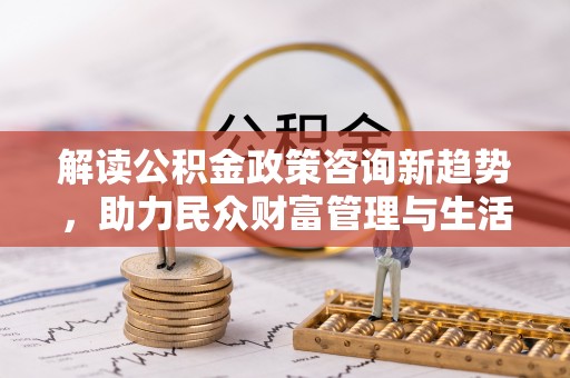 麻阳解读公积金政策咨询新趋势，助力民众财富管理与生活规划