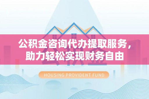 麻阳公积金咨询代办提取服务，助力轻松实现财务自由