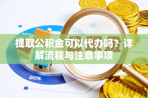 麻阳提取公积金可以代办吗？详解流程与注意事项