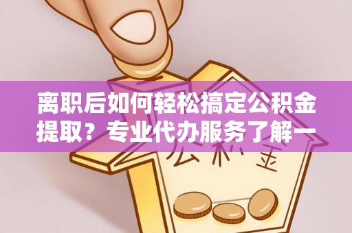 麻阳离职后如何轻松搞定公积金提取？专业代办服务了解一下