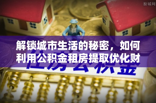 麻阳解锁城市生活的秘密，如何利用公积金租房提取优化财务规划