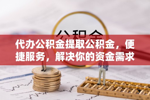 麻阳代办公积金提取公积金，便捷服务，解决你的资金需求