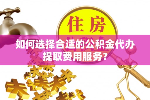 麻阳如何选择合适的公积金代办提取费用服务？