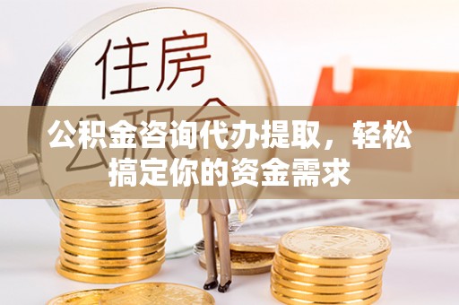 麻阳公积金咨询代办提取，轻松搞定你的资金需求