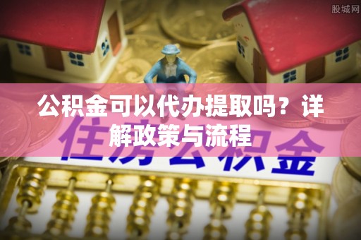 麻阳公积金可以代办提取吗？详解政策与流程