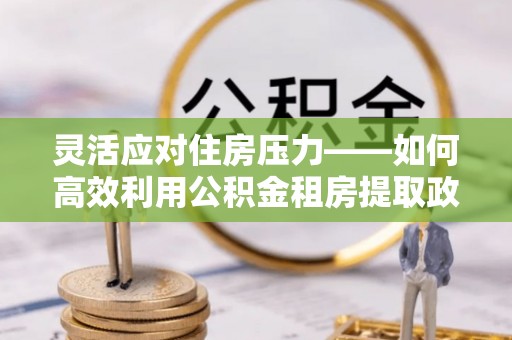 麻阳灵活应对住房压力——如何高效利用公积金租房提取政策
