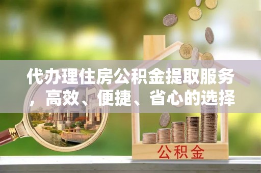 麻阳代办理住房公积金提取服务，高效、便捷、省心的选择