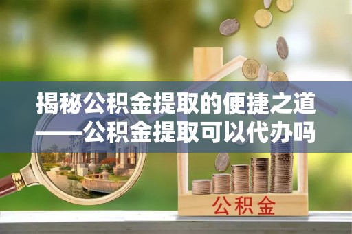 麻阳揭秘公积金提取的便捷之道——公积金提取可以代办吗？
