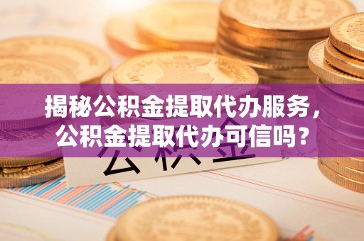 麻阳揭秘公积金提取代办服务，公积金提取代办可信吗？