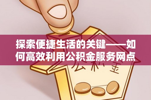 麻阳探索便捷生活的关键——如何高效利用公积金服务网点查询功能