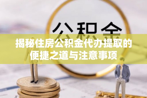 麻阳揭秘住房公积金代办提取的便捷之道与注意事项