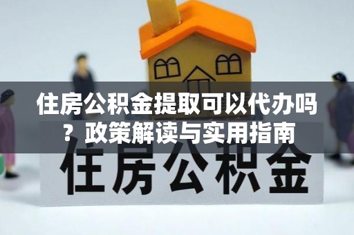 麻阳住房公积金提取可以代办吗？政策解读与实用指南