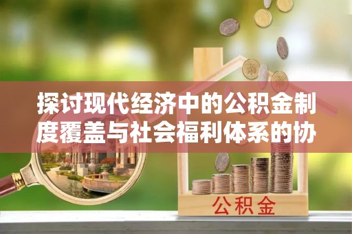 麻阳探讨现代经济中的公积金制度覆盖与社会福利体系的协同发展