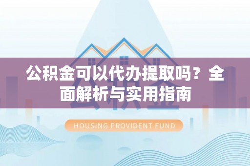麻阳公积金可以代办提取吗？全面解析与实用指南