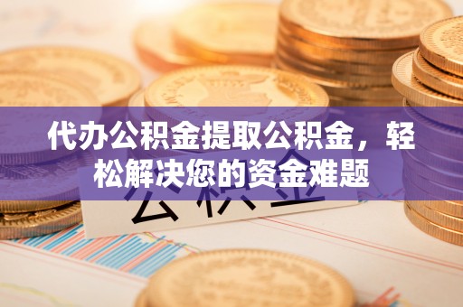 麻阳代办公积金提取公积金，轻松解决您的资金难题