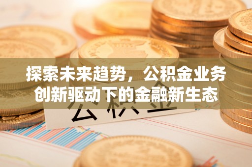 麻阳探索未来趋势，公积金业务创新驱动下的金融新生态