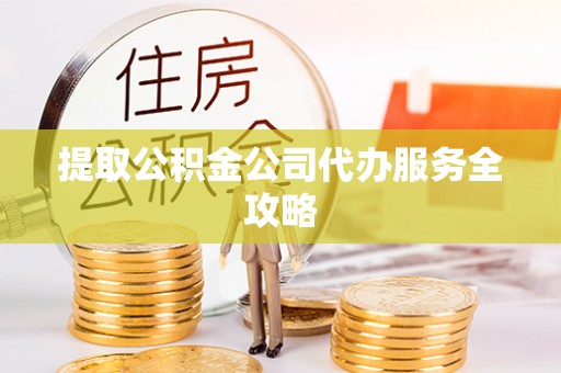 麻阳提取公积金公司代办服务全攻略